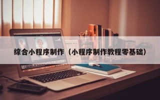东至综合小程序制作（小程序制作教程零基础）
