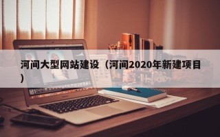 东至河间大型网站建设（河间2020年新建项目）