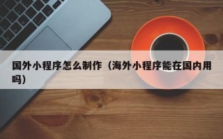 东至国外小程序怎么制作（海外小程序能在国内用吗）