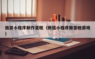 东至旅游小程序制作蛋糕（微信小程序做蛋糕游戏）